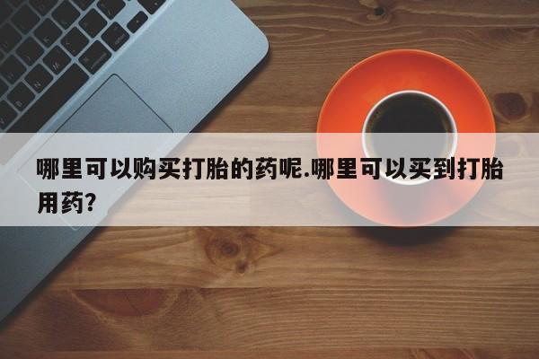 私人诊所能买到打胎药哪里可以购买打胎的药呢.哪里可以买到打胎用药？